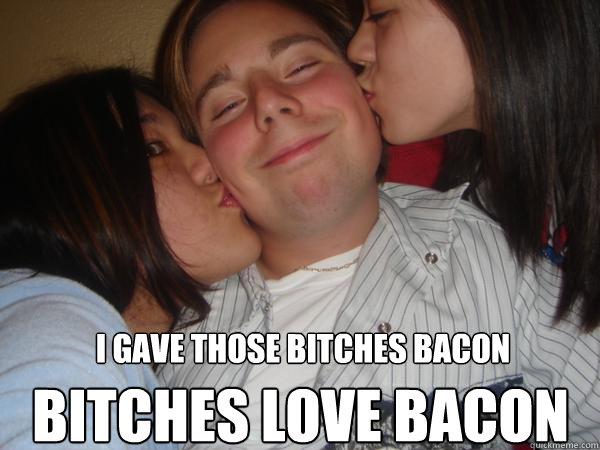 I gave those bitches bacon bitches love bacon  Beans