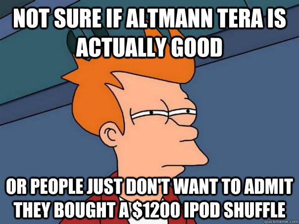 Not sure if Altmann Tera is actually good Or people just don't want to admit they bought a $1200 iPod Shuffle  Futurama Fry