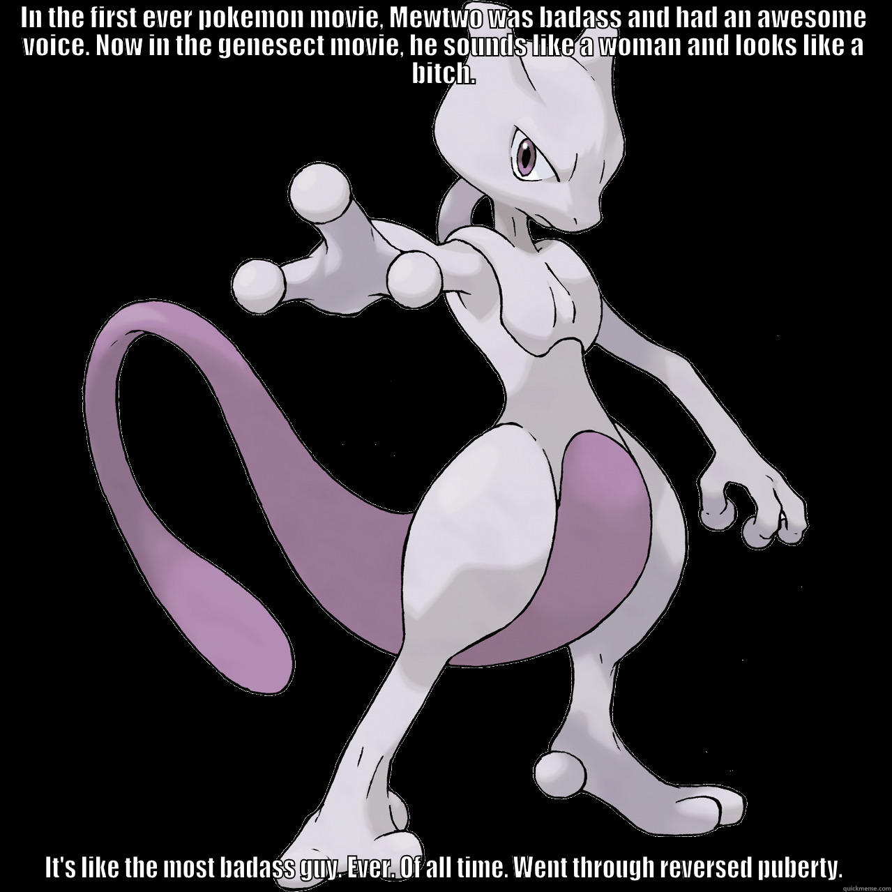 IN THE FIRST EVER POKEMON MOVIE, MEWTWO WAS BADASS AND HAD AN AWESOME VOICE. NOW IN THE GENESECT MOVIE, HE SOUNDS LIKE A WOMAN AND LOOKS LIKE A BITCH. IT'S LIKE THE MOST BADASS GUY. EVER. OF ALL TIME. WENT THROUGH REVERSED PUBERTY. Misc