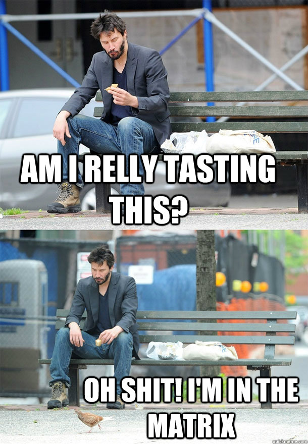 am i relly tasting this? oh shit! i'm in the matrix  Sad Keanu