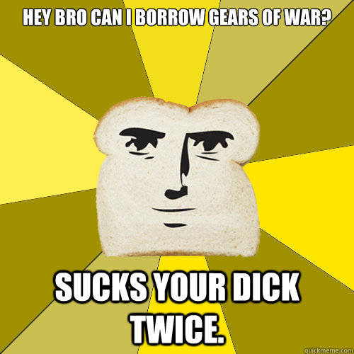 HEY BRO can i borrow gears of war? Sucks your dick twice.   Breadfriend