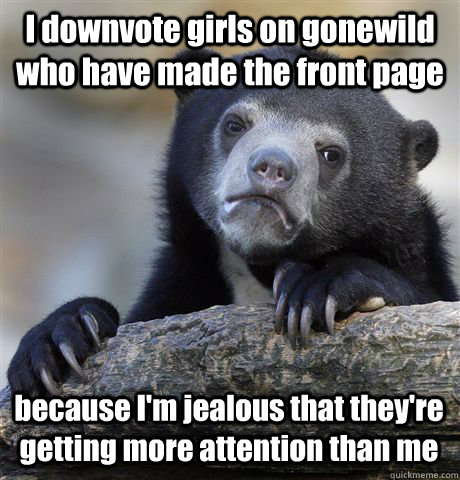 I downvote girls on gonewild who have made the front page because I'm jealous that they're getting more attention than me  Confession Bear