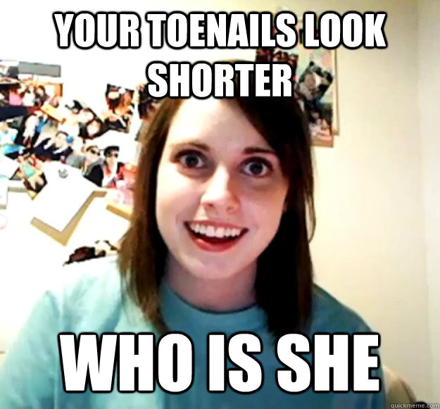 Your toenails look shorter WHO IS SHE  Overly Attached Girlfriend