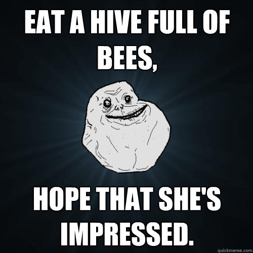 Eat a hive full of bees, Hope that she's impressed.  Forever Alone