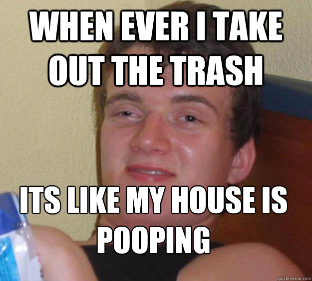 When ever I take out the trash Its like my house is pooping
 - When ever I take out the trash Its like my house is pooping
  10 Guy