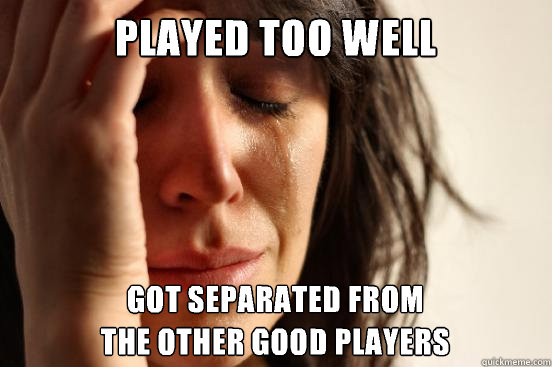 played too well got separated from
the other good players  First World Problems