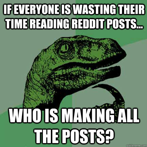 If everyone is wasting their time reading Reddit posts... Who is making all the posts?  Philosoraptor