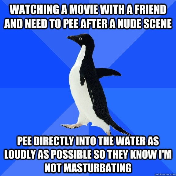 Watching a movie with a friend and need to pee after a nude scene pee directly into the water as loudly as possible so they know i'm not masturbating - Watching a movie with a friend and need to pee after a nude scene pee directly into the water as loudly as possible so they know i'm not masturbating  Socially Awkward Penguin