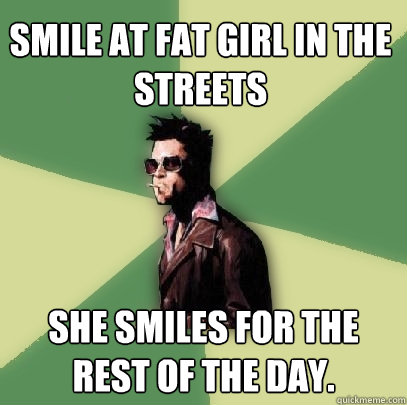 Smile at fat girl in the streets She smiles for the rest of the day.   Helpful Tyler Durden