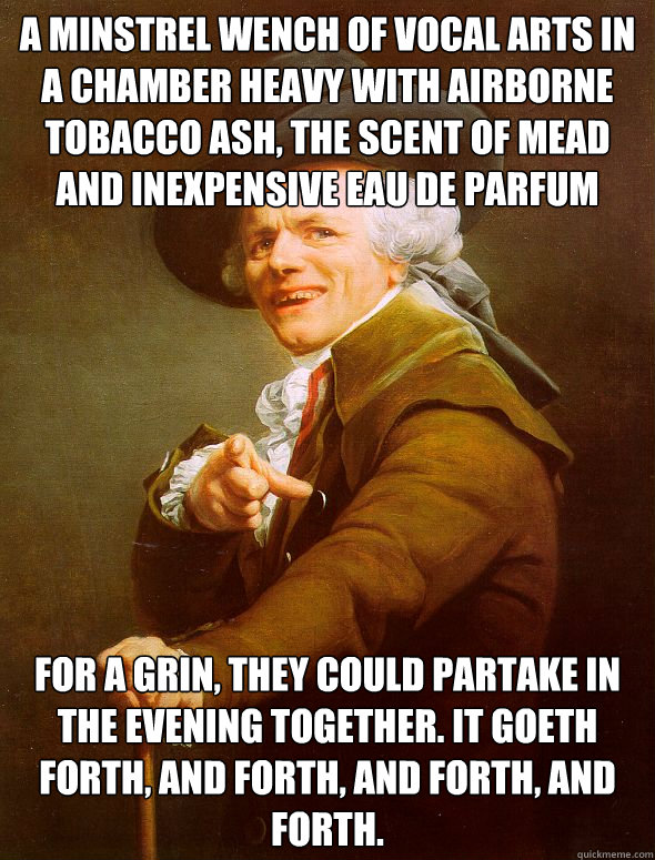 A minstrel wench of vocal arts in a chamber heavy with airborne tobacco ash, the scent of mead and inexpensive eau de parfum For a grin, they could partake in the evening together. It goeth forth, and forth, and forth, and forth.  Joseph Ducreux