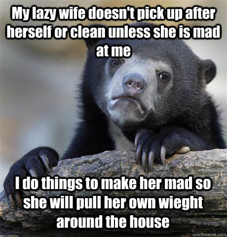 My lazy wife doesn't pick up after herself or clean unless she is mad at me I do things to make her mad so she will pull her own wieght around the house - My lazy wife doesn't pick up after herself or clean unless she is mad at me I do things to make her mad so she will pull her own wieght around the house  Confession Bear