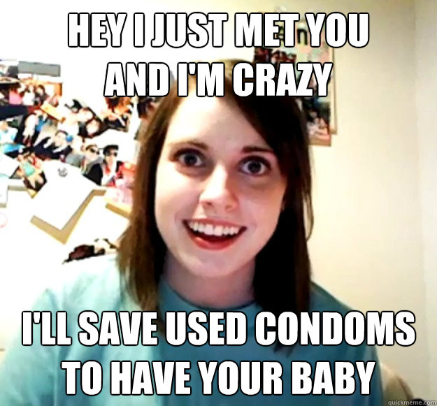 Hey I just met you
and I'm Crazy I'll save used condoms
To have your baby  Overly Attached Girlfriend