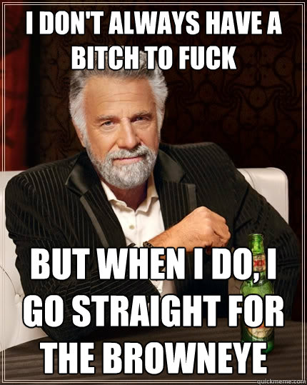 I don't always have a bitch to fuck But when I do, i go straight for the browneye - I don't always have a bitch to fuck But when I do, i go straight for the browneye  The Most Interesting Man In The World