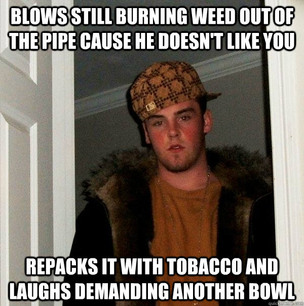 Blows still burning weed out of the pipe cause he doesn't like you repacks it with tobacco and laughs demanding another bowl - Blows still burning weed out of the pipe cause he doesn't like you repacks it with tobacco and laughs demanding another bowl  Scumbag Steve