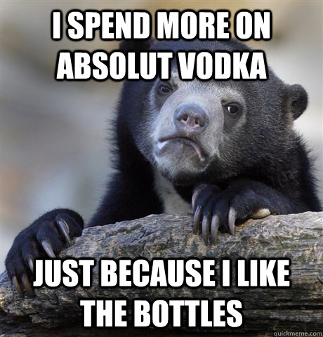 I spend more on Absolut vodka  just because i like the bottles  Confession Bear