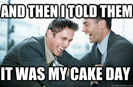 And then I told them It was my cake day  