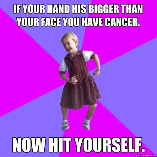 if your hand his bigger than your face you have cancer. Now hit yourself.  Socially awesome kindergartener