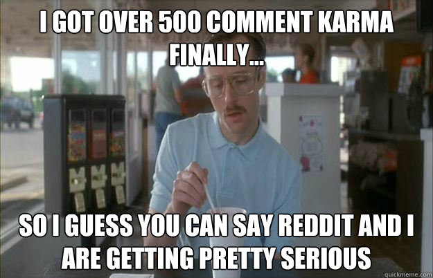 I got over 500 comment karma finally... So I guess you can say Reddit and I are getting pretty serious  Things are getting pretty serious