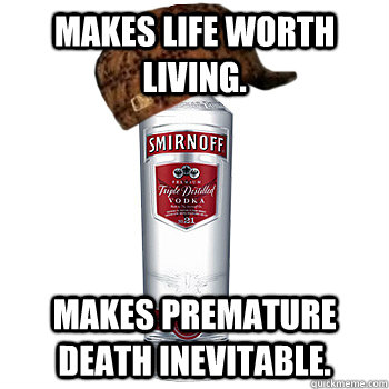 Makes life worth living. Makes premature death inevitable.  Scumbag Alcohol