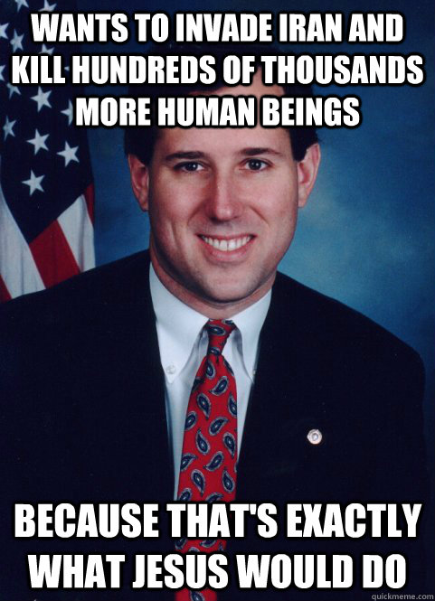 Wants to invade Iran and kill hundreds of thousands more human beings because that's exactly what Jesus would do - Wants to invade Iran and kill hundreds of thousands more human beings because that's exactly what Jesus would do  Scumbag Santorum