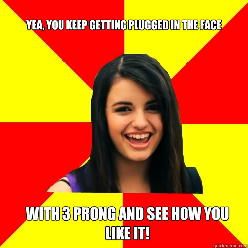 Yea, you keep getting plugged in the face with 3 prong and see how you like it!  - Yea, you keep getting plugged in the face with 3 prong and see how you like it!   Rebecca Black