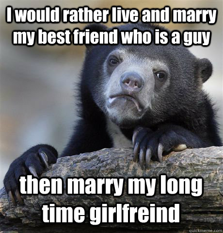 I would rather live and marry my best friend who is a guy then marry my long time girlfreind - I would rather live and marry my best friend who is a guy then marry my long time girlfreind  Confession Bear