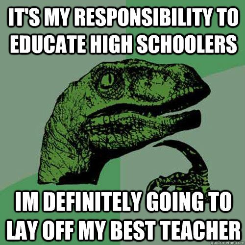 It's my responsibility to educate high schoolers im definitely going to lay off my best teacher - It's my responsibility to educate high schoolers im definitely going to lay off my best teacher  Philosoraptor