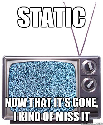 Static now that it's gone, I kind of miss it  