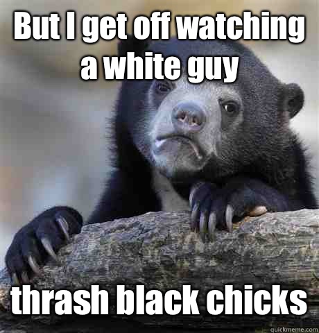 But I get off watching a white guy thrash black chicks  Confession Bear