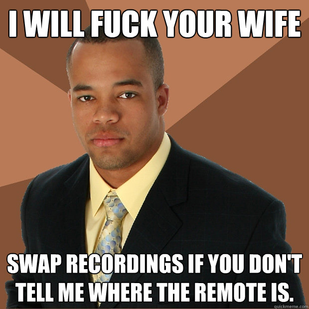 I will fuck your wife swap recordings if you don't tell me where the remote is.  Successful Black Man