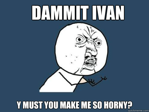 dammit ivan y must you make me so horny?  Y U No