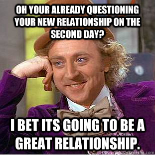 Oh your already questioning your new relationship on the second day? I bet its going to be a great relationship.  Condescending Wonka