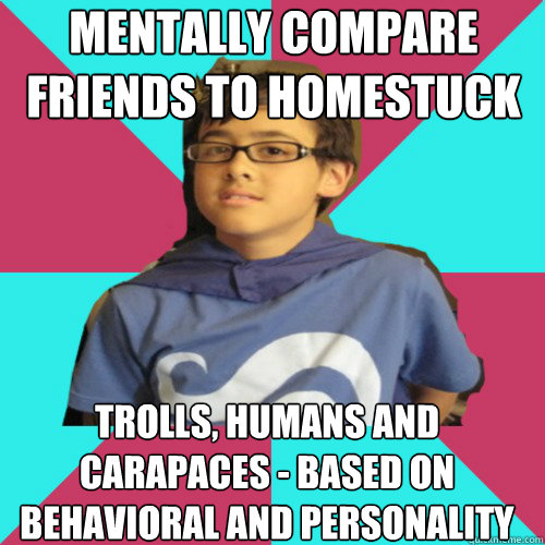 mentally compare friends to Homestuck characters trolls, humans and carapaces - based on behavioral and personality matches - mentally compare friends to Homestuck characters trolls, humans and carapaces - based on behavioral and personality matches  Casual Homestuck Fan