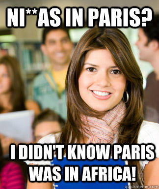 Ni**as in Paris? I didn't know Paris was in Africa! - Ni**as in Paris? I didn't know Paris was in Africa!  Sheltered College Freshman