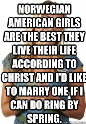 Norwegian American Girls Are the Best they live their life according to christ and i'd like to marry one if I can do ring by spring.  Friend Zone Fiona