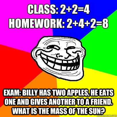 class: 2+2=4
homework: 2+4+2=8 exam: billy has two apples, he eats one and gives another to a friend. what is the mass of the sun?  Troll Face