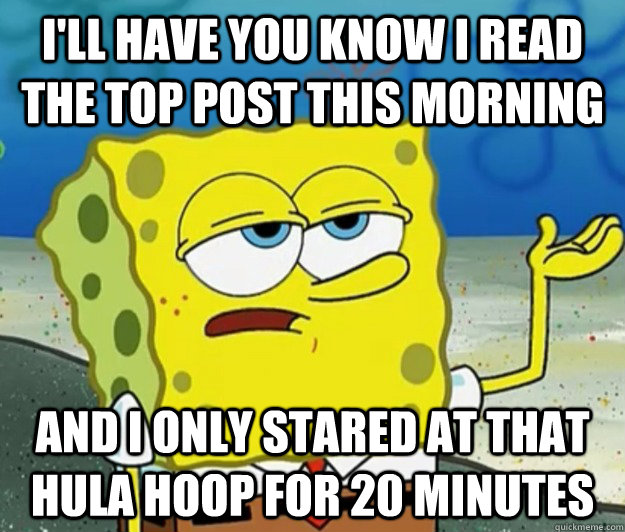 I'll have you know I read the top post this morning and i only stared at that hula hoop for 20 minutes  Tough Spongebob