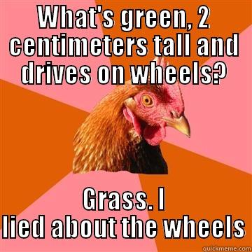 Long time since - WHAT'S GREEN, 2 CENTIMETERS TALL AND DRIVES ON WHEELS? GRASS. I LIED ABOUT THE WHEELS Anti-Joke Chicken