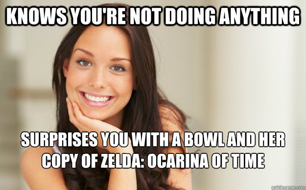 Knows you're not doing anything Surprises you with a bowl and her copy of Zelda: Ocarina of Time  Good Girl Gina