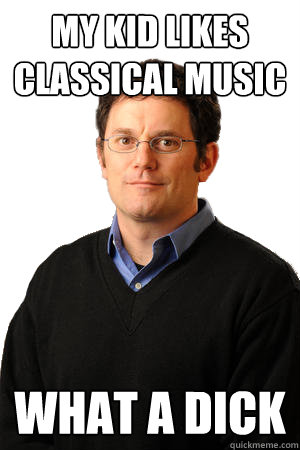 My kid likes classical music What a dick  Repressed Suburban Father