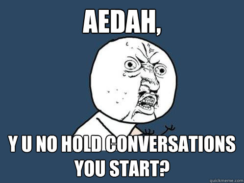 aedah, y u no hold conversations you start?  Y U No