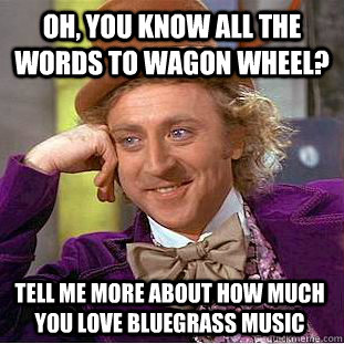 Oh, you know all the words to Wagon Wheel? Tell me more about how much you love bluegrass music  Condescending Wonka