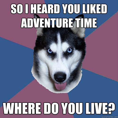 So I heard you liked adventure time Where do you live?  Creeper Canine