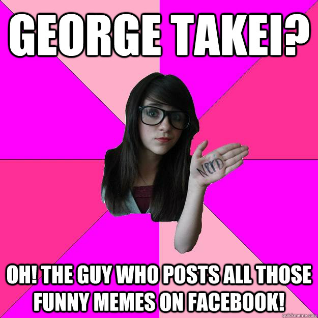 George Takei? Oh! The guy who posts all those funny memes on facebook! - George Takei? Oh! The guy who posts all those funny memes on facebook!  Idiot Nerd Girl