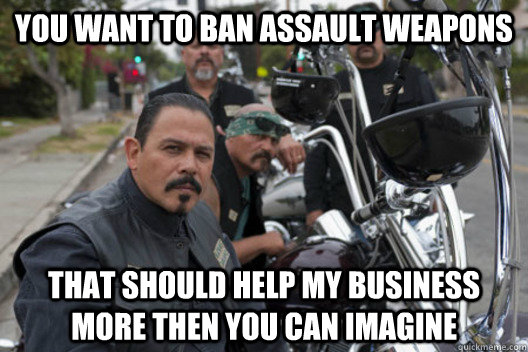 You want to ban assault weapons That should help my business more then you can imagine - You want to ban assault weapons That should help my business more then you can imagine  Sons of Anarchy Mayan