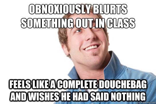 obnoxiously blurts something out in class feels like a complete douchebag and wishes he had said nothing - obnoxiously blurts something out in class feels like a complete douchebag and wishes he had said nothing  Misunderstood D-Bag