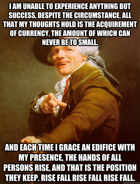 I am unable to experience anything but success, despite the circumstance. All that my thoughts hold is the acquirement of currency, the amount of which can never be to small. And each time I grace an edifice with my presence, the hands of all persons rise  Joseph Ducreux