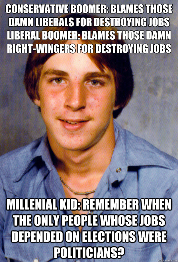 Conservative Boomer: Blames those damn liberals for destroying jobs
Liberal Boomer: blames those damn right-wingers for destroying jobs Millenial kid: Remember when the only people whose jobs depended on elections were politicians? - Conservative Boomer: Blames those damn liberals for destroying jobs
Liberal Boomer: blames those damn right-wingers for destroying jobs Millenial kid: Remember when the only people whose jobs depended on elections were politicians?  Old Economy Steven