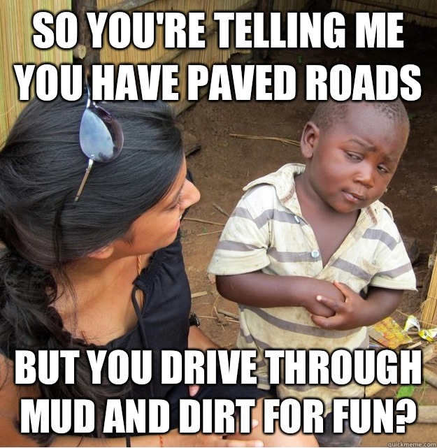 so you're telling me you have paved roads but you drive through mud and dirt for fun? - so you're telling me you have paved roads but you drive through mud and dirt for fun?  Skeptical Third World Kid