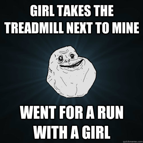 girl takes the treadmill next to mine went for a run with a girl  Forever Alone